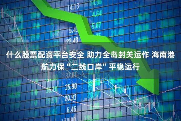 什么股票配资平台安全 助力全岛封关运作 海南港航力保“二线口岸”平稳运行