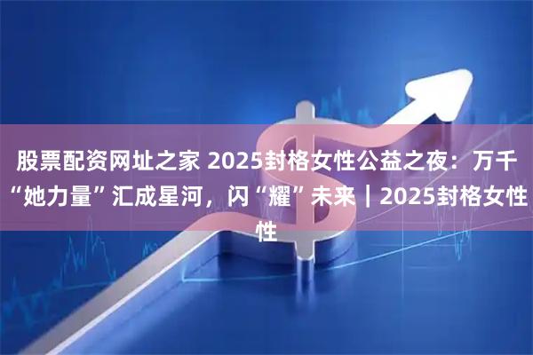 股票配资网址之家 2025封格女性公益之夜：万千“她力量”汇成星河，闪“耀”未来｜2025封格女性
