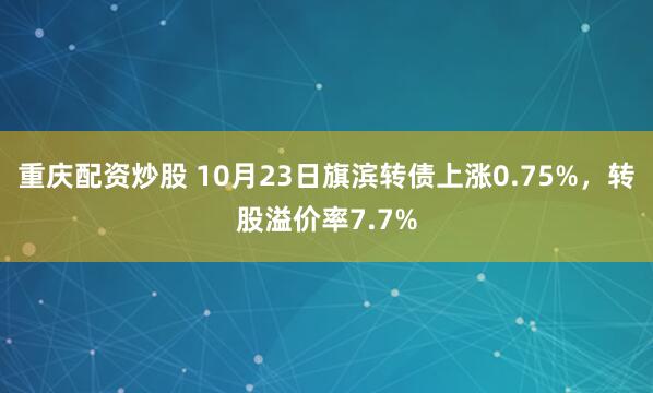 重庆配资炒股 10月23日旗滨转债上涨0.75%，转股溢价率7.7%