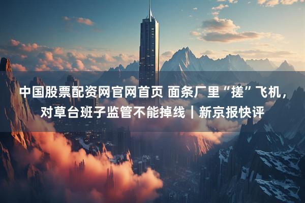 中国股票配资网官网首页 面条厂里“搓”飞机，对草台班子监管不能掉线｜新京报快评