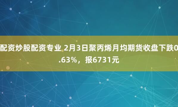 配资炒股配资专业 2月3日聚丙烯月均期货收盘下跌0.63%，报6731元