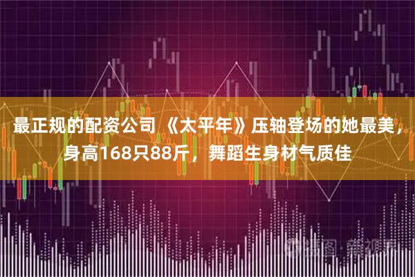 最正规的配资公司 《太平年》压轴登场的她最美,身高168只88斤,舞蹈生身材气质佳