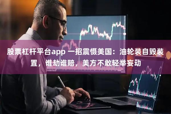 股票杠杆平台app 一招震慑美国：油轮装自毁装置，谁劫谁赔，美方不敢轻举妄动