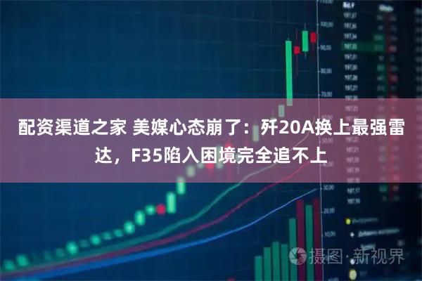 配资渠道之家 美媒心态崩了：歼20A换上最强雷达，F35陷入困境完全追不上